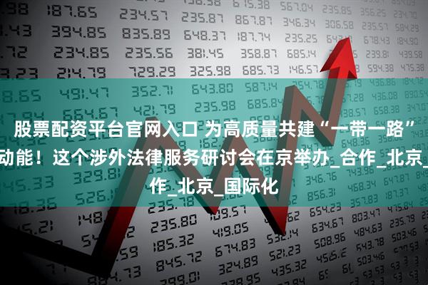 股票配资平台官网入口 为高质量共建“一带一路”注入新动能！这个涉外法律服务研讨会在京举办_合作_北京_国际化