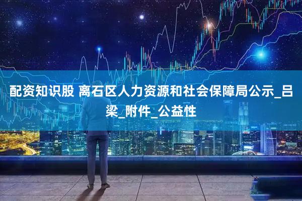 配资知识股 离石区人力资源和社会保障局公示_吕梁_附件_公益性