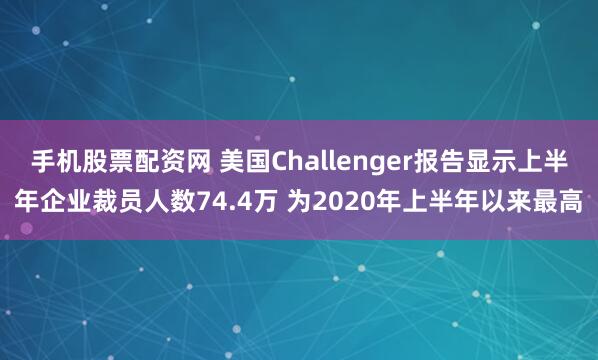 手机股票配资网 美国Challenger报告显示上半年企业裁员人数74.4万 为2020年上半年以来最高