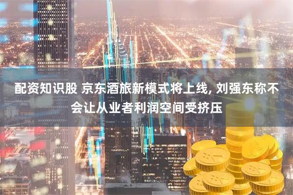 配资知识股 京东酒旅新模式将上线, 刘强东称不会让从业者利润空间受挤压