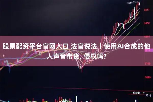 股票配资平台官网入口 法官说法丨使用AI合成的他人声音带货, 侵权吗?