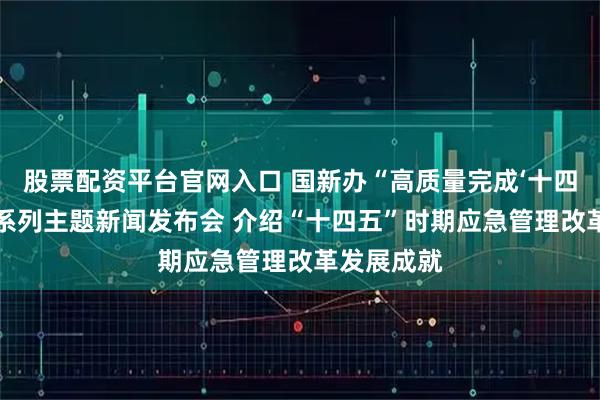 股票配资平台官网入口 国新办“高质量完成‘十四五’规划”系列主题新闻发布会 介绍“十四五”时期应急管理改革发展成就