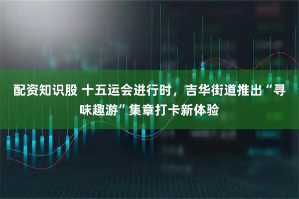 配资知识股 十五运会进行时，吉华街道推出“寻味趣游”集章打卡新体验