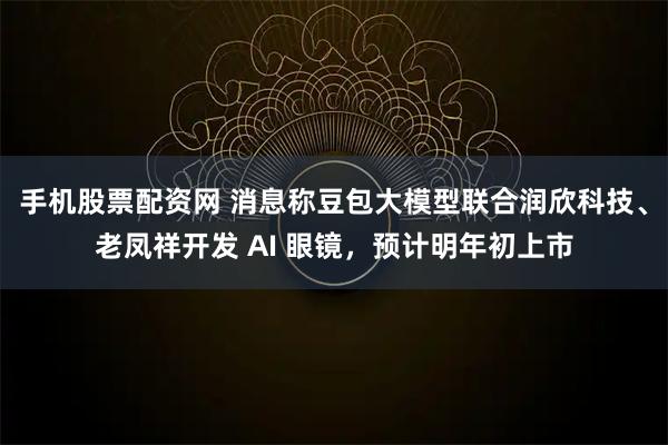 手机股票配资网 消息称豆包大模型联合润欣科技、老凤祥开发 AI 眼镜，预计明年初上市