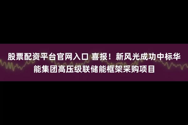 股票配资平台官网入口 喜报！新风光成功中标华能集团高压级联储能框架采购项目