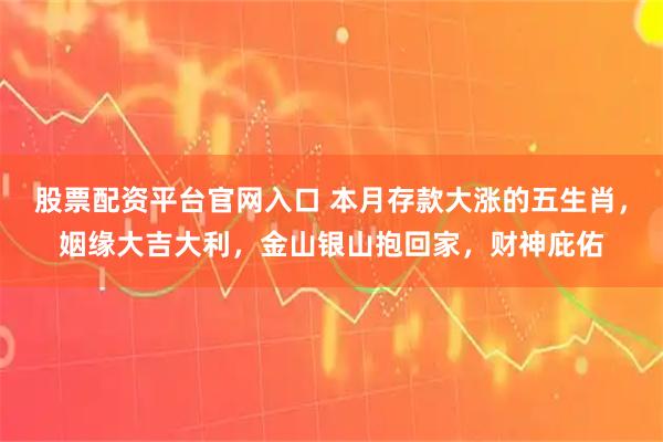 股票配资平台官网入口 本月存款大涨的五生肖，姻缘大吉大利，金山银山抱回家，财神庇佑