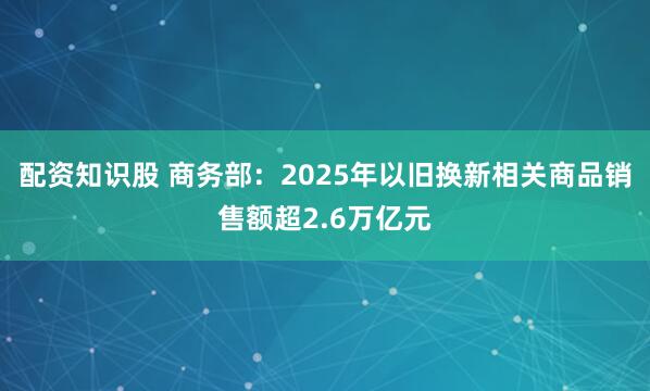 配资知识股 商务部：2025年以旧换新相关商品销售额超2.6万亿元