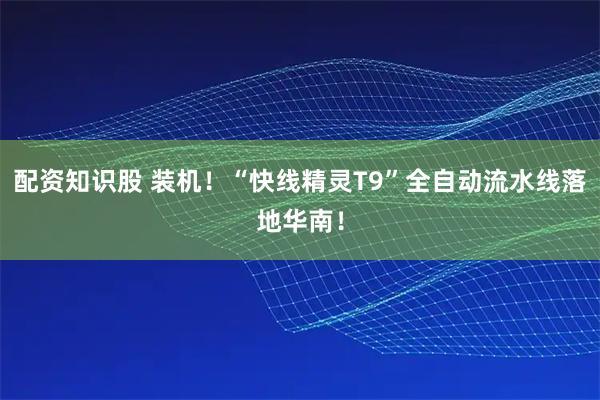 配资知识股 装机！“快线精灵T9”全自动流水线落地华南！