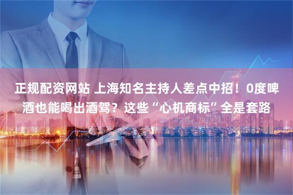 正规配资网站 上海知名主持人差点中招！0度啤酒也能喝出酒驾？这些“心机商标”全是套路