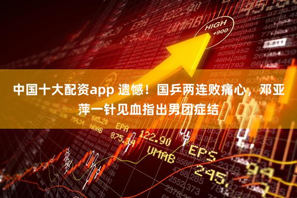 中国十大配资app 遗憾！国乒两连败痛心，邓亚萍一针见血指出男团症结