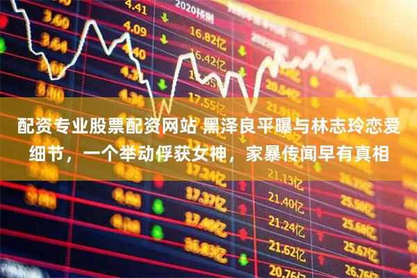 配资专业股票配资网站 黑泽良平曝与林志玲恋爱细节，一个举动俘获女神，家暴传闻早有真相