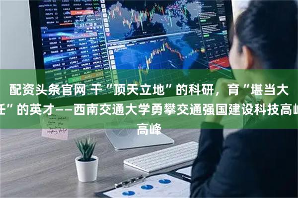 配资头条官网 干“顶天立地”的科研，育“堪当大任”的英才——西南交通大学勇攀交通强国建设科技高峰