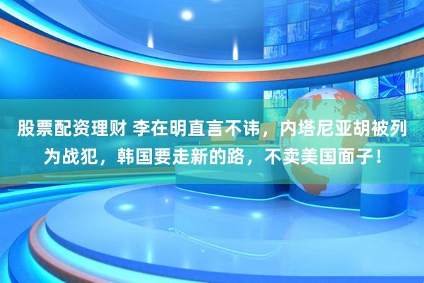 股票配资理财 李在明直言不讳，内塔尼亚胡被列为战犯，韩国要走新的路，不卖美国面子！
