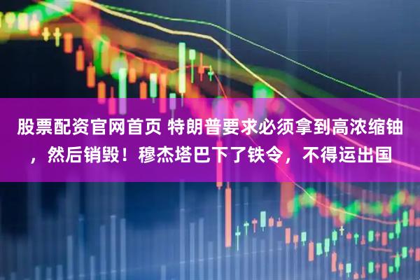 股票配资官网首页 特朗普要求必须拿到高浓缩铀，然后销毁！穆杰塔巴下了铁令，不得运出国