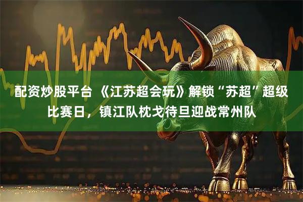 配资炒股平台 《江苏超会玩》解锁“苏超”超级比赛日，镇江队枕戈待旦迎战常州队
