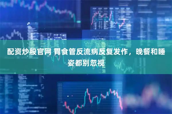 配资炒股官网 胃食管反流病反复发作，晚餐和睡姿都别忽视