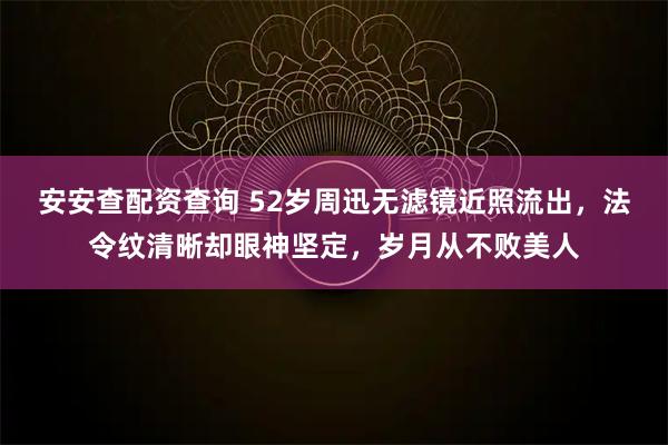 安安查配资查询 52岁周迅无滤镜近照流出，法令纹清晰却眼神坚定，岁月从不败美人