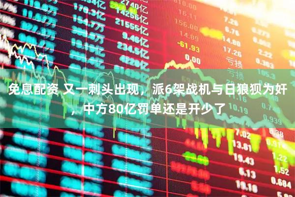 免息配资 又一刺头出现，派6架战机与日狼狈为奸，中方80亿罚单还是开少了